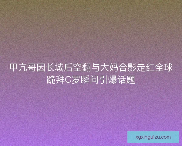 甲亢哥因长城后空翻与大妈合影走红全球跪拜C罗瞬间引爆话题