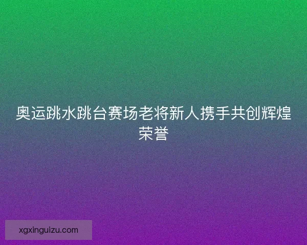 奥运跳水跳台赛场老将新人携手共创辉煌荣誉