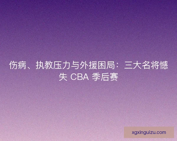 伤病、执教压力与外援困局：三大名将憾失 CBA 季后赛