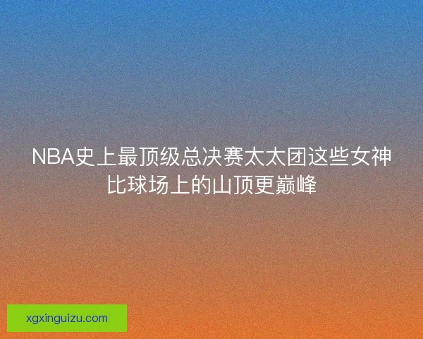 NBA史上最顶级总决赛太太团这些女神比球场上的山顶更巅峰
