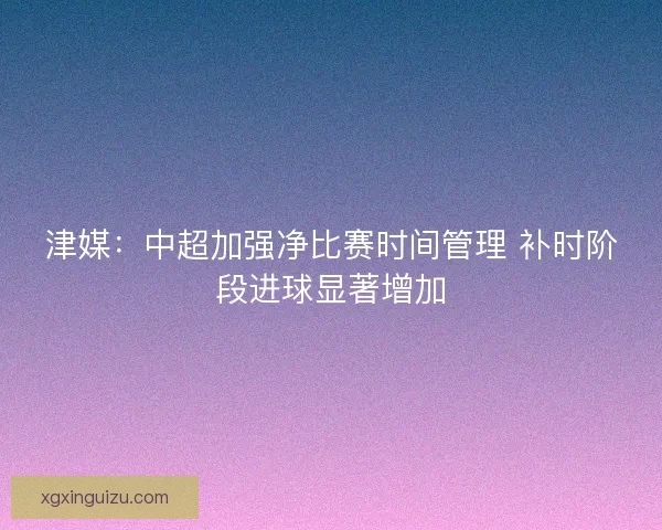 津媒：中超加强净比赛时间管理 补时阶段进球显著增加