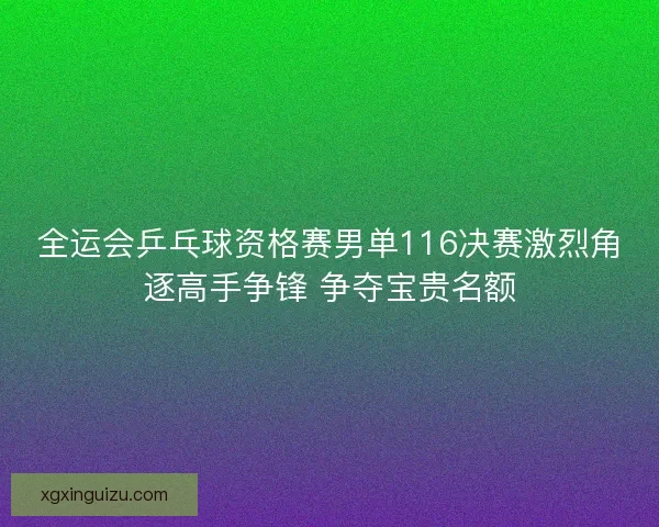 全运会乒乓球资格赛男单116决赛激烈角逐高手争锋 争夺宝贵名额