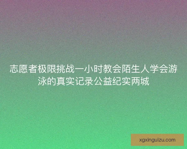 志愿者极限挑战一小时教会陌生人学会游泳的真实记录公益纪实两城